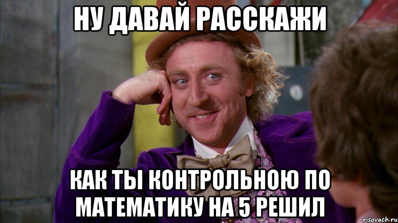 ну давай расскажи как ты контрольною по математику на 5 решил, Мем Ну давай расскажи (Вилли Вонка)