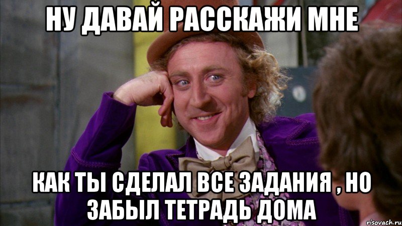 ну давай расскажи мне как ты сделал все задания , но забыл тетрадь дома, Мем Ну давай расскажи (Вилли Вонка)