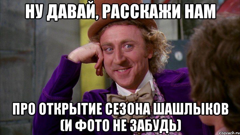 ну давай, расскажи нам про открытие сезона шашлыков (и фото не забудь), Мем Ну давай расскажи (Вилли Вонка)