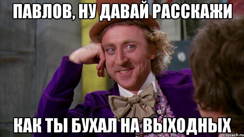 павлов, ну давай расскажи как ты бухал на выходных, Мем Ну давай расскажи (Вилли Вонка)