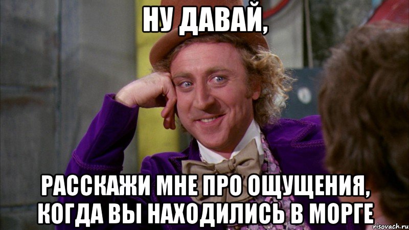 ну давай, расскажи мне про ощущения, когда вы находились в морге, Мем Ну давай расскажи (Вилли Вонка)