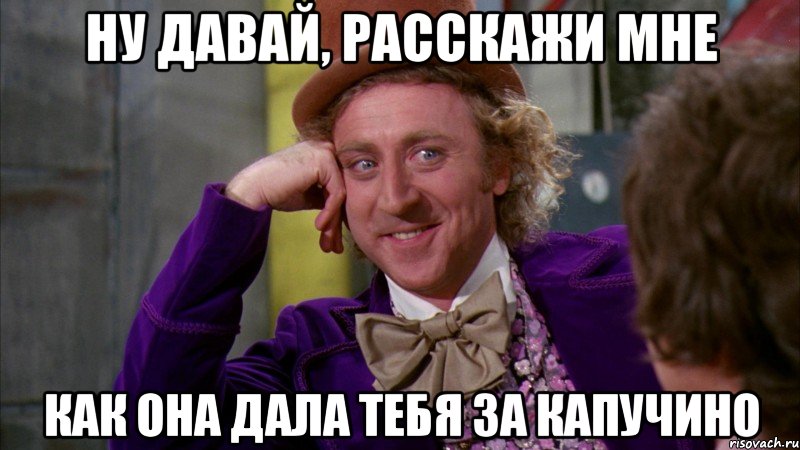 ну давай, расскажи мне как она дала тебя за капучино, Мем Ну давай расскажи (Вилли Вонка)