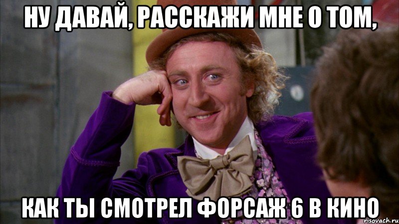 ну давай, расскажи мне о том, как ты смотрел форсаж 6 в кино, Мем Ну давай расскажи (Вилли Вонка)