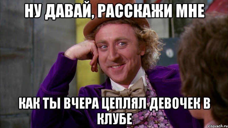 ну давай, расскажи мне как ты вчера цеплял девочек в клубе, Мем Ну давай расскажи (Вилли Вонка)