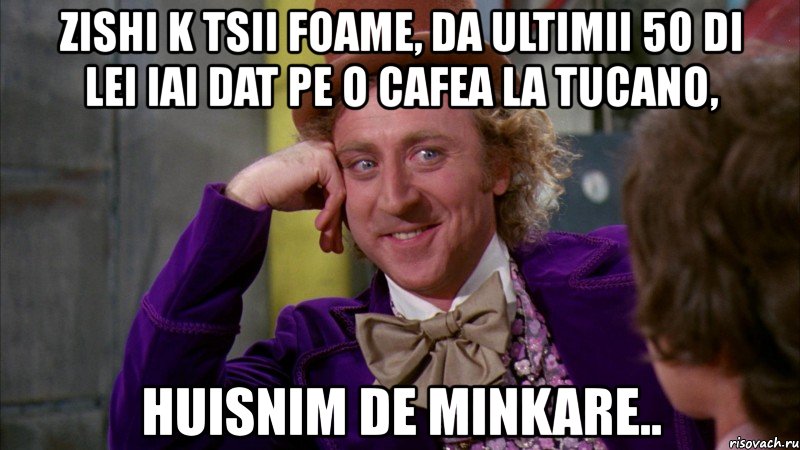 zishi k tsii foame, da ultimii 50 di lei iai dat pe o cafea la tucano, huisnim de minkare.., Мем Ну давай расскажи (Вилли Вонка)