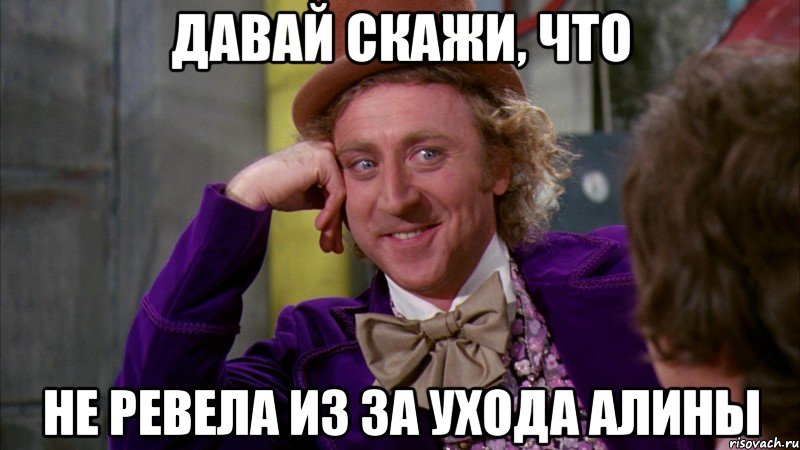 давай скажи, что не ревела из за ухода алины, Мем Ну давай расскажи (Вилли Вонка)