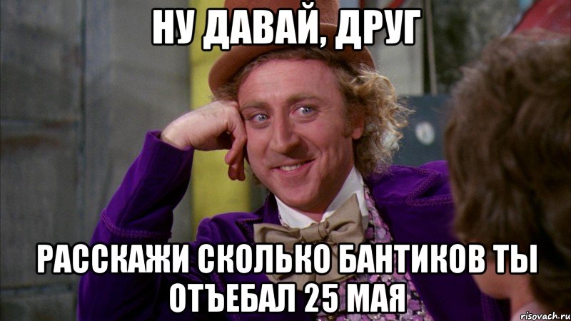 ну давай, друг расскажи сколько бантиков ты отъебал 25 мая, Мем Ну давай расскажи (Вилли Вонка)