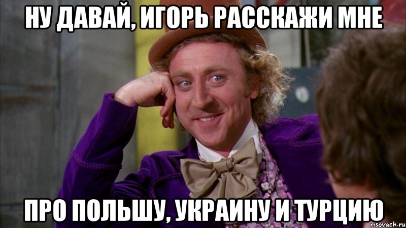 ну давай, игорь расскажи мне про польшу, украину и турцию, Мем Ну давай расскажи (Вилли Вонка)