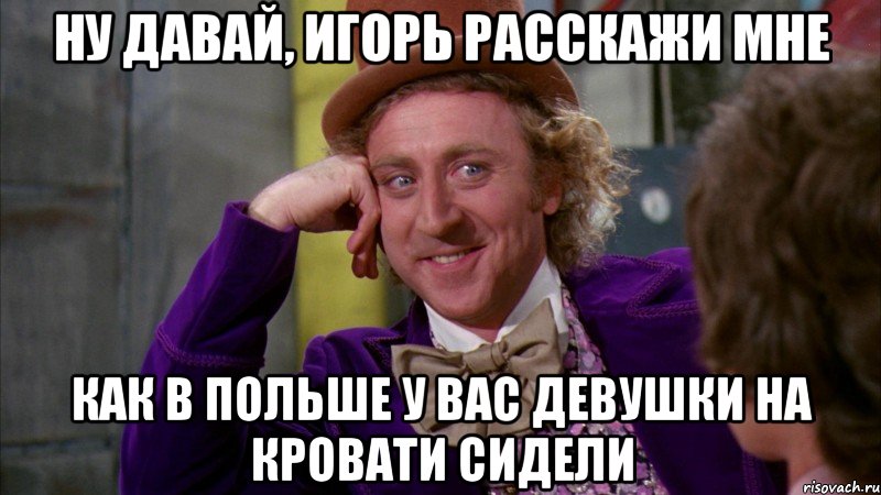 ну давай, игорь расскажи мне как в польше у вас девушки на кровати сидели, Мем Ну давай расскажи (Вилли Вонка)