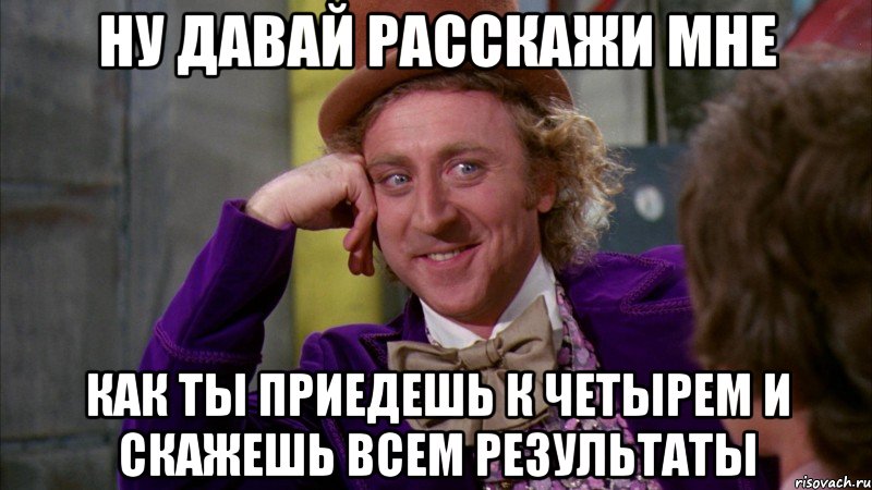 ну давай расскажи мне как ты приедешь к четырем и скажешь всем результаты, Мем Ну давай расскажи (Вилли Вонка)