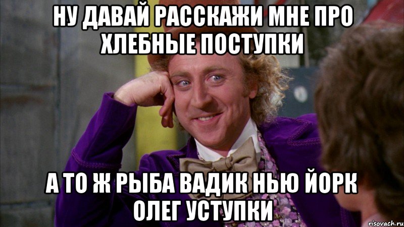 ну давай расскажи мне про хлебные поступки а то ж рыба вадик нью йорк олег уступки, Мем Ну давай расскажи (Вилли Вонка)