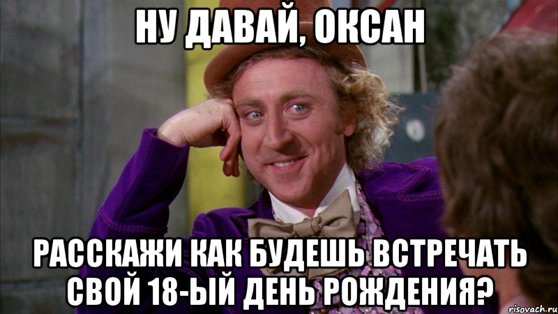 ну давай, оксан расскажи как будешь встречать свой 18-ый день рождения?, Мем Ну давай расскажи (Вилли Вонка)