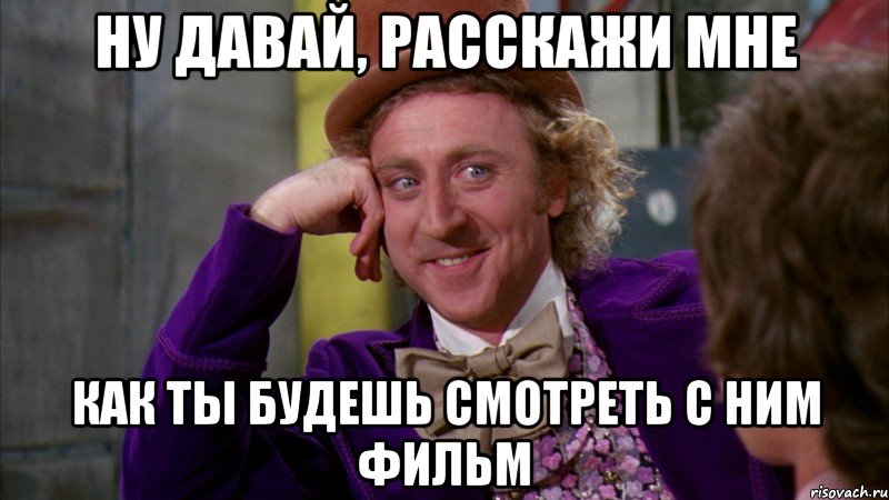 ну давай, расскажи мне как ты будешь смотреть с ним фильм, Мем Ну давай расскажи (Вилли Вонка)