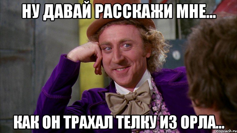 ну давай расскажи мне... как он трахал телку из орла..., Мем Ну давай расскажи (Вилли Вонка)