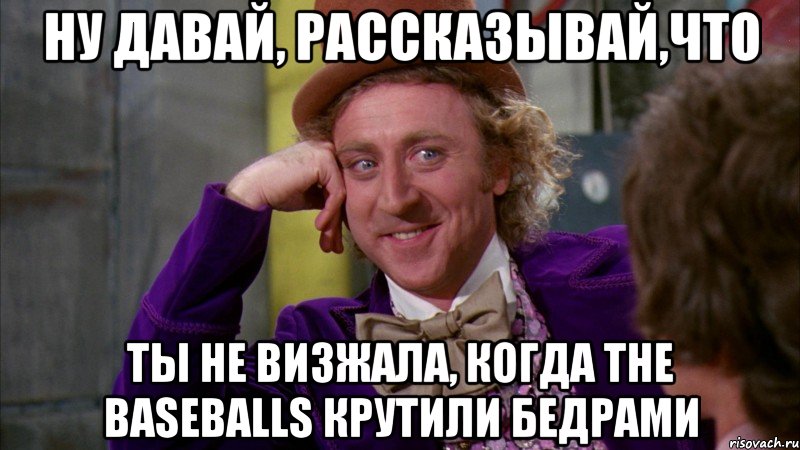 ну давай, рассказывай,что ты не визжала, когда the baseballs крутили бедрами, Мем Ну давай расскажи (Вилли Вонка)