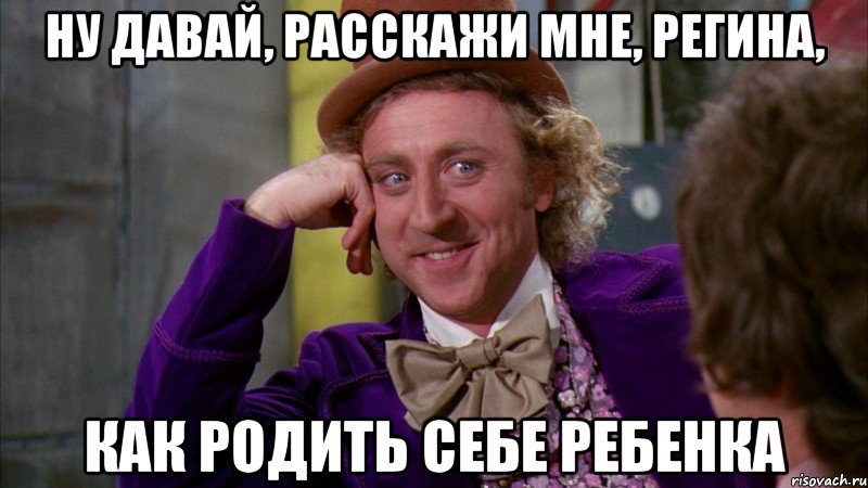 ну давай, расскажи мне, регина, как родить себе ребенка, Мем Ну давай расскажи (Вилли Вонка)