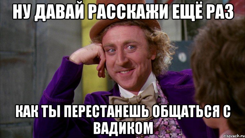 ну давай расскажи ещё раз как ты перестанешь общаться с вадиком, Мем Ну давай расскажи (Вилли Вонка)