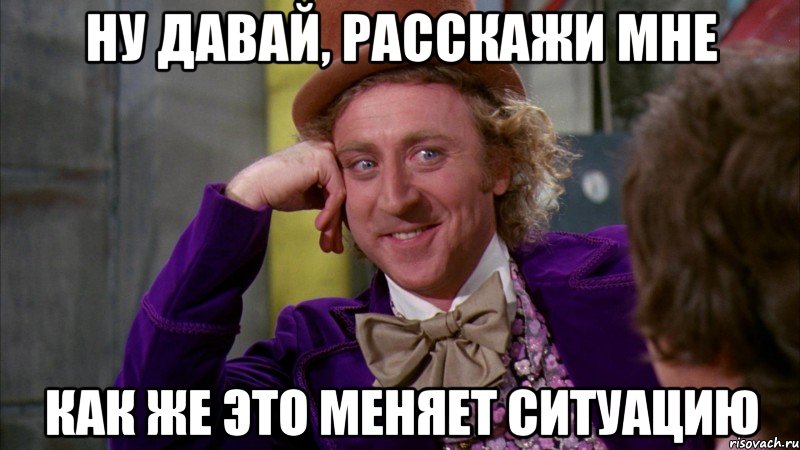 ну давай, расскажи мне как же это меняет ситуацию, Мем Ну давай расскажи (Вилли Вонка)