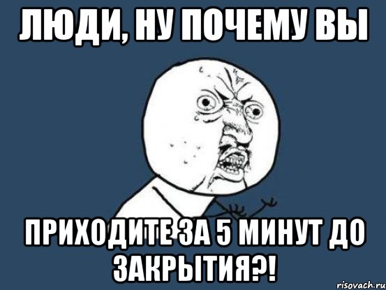 люди, ну почему вы приходите за 5 минут до закрытия?!, Мем Ну почему