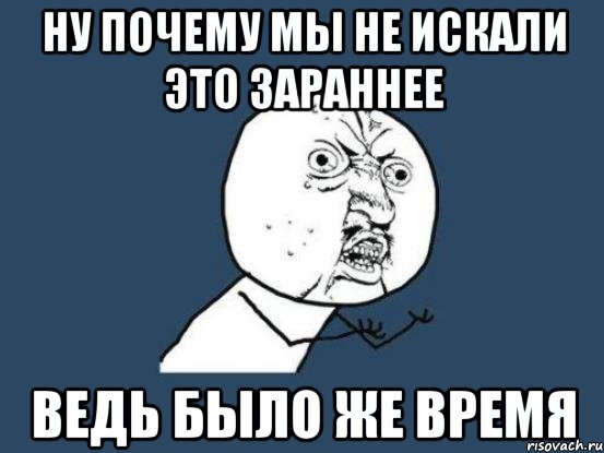 ну почему мы не искали это зараннее ведь было же время, Мем Ну почему