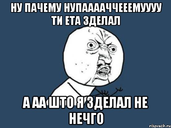 ну пачему нупааааччееемуууу ти ета зделал а аа што я зделал не нечго, Мем Ну почему