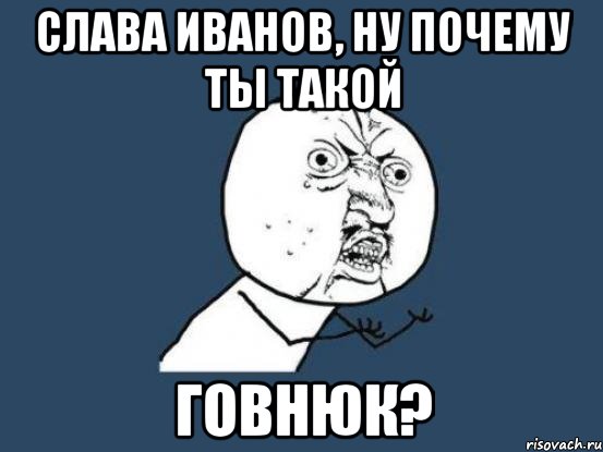 слава иванов, ну почему ты такой говнюк?, Мем Ну почему