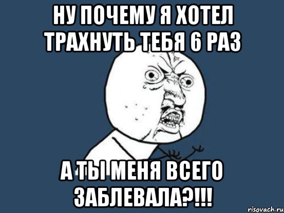 ну почему я хотел трахнуть тебя 6 раз а ты меня всего заблевала?!!!, Мем Ну почему