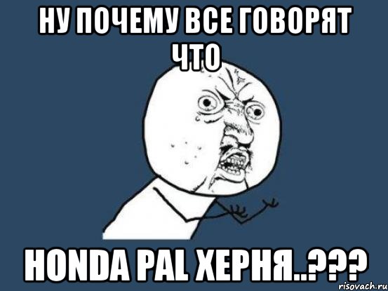 ну почему все говорят что honda pal херня..???, Мем Ну почему