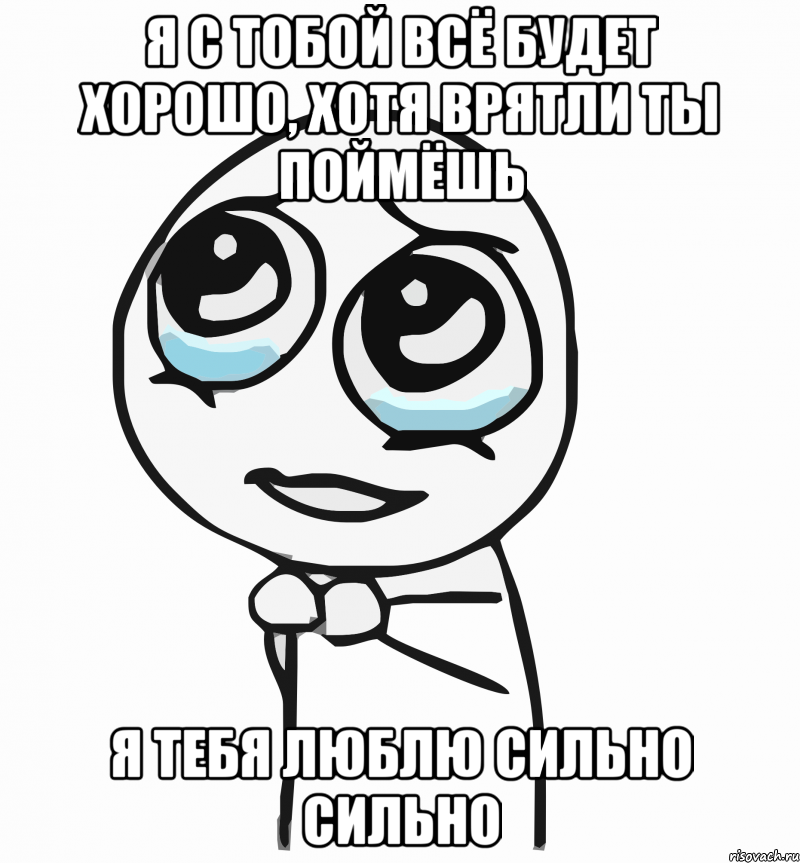 я с тобой всё будет хорошо, хотя врятли ты поймёшь я тебя люблю сильно сильно, Мем  ну пожалуйста (please)