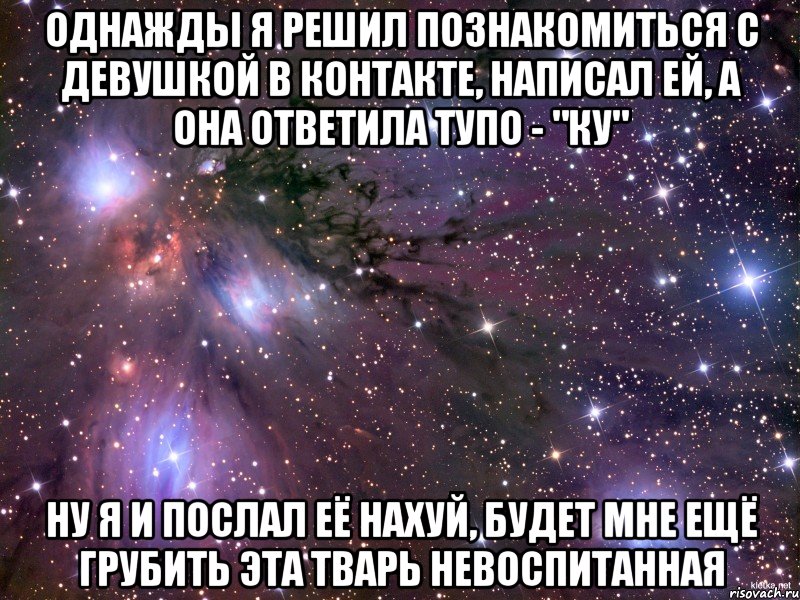 однажды я решил познакомиться с девушкой в контакте, написал ей, а она ответила тупо - "ку" ну я и послал её нахуй, будет мне ещё грубить эта тварь невоспитанная, Мем Космос