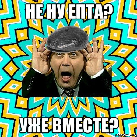 не ну епта? уже вместе?