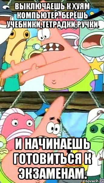 выключаешь к хуям компьютер. берёшь учебники,тетрадки,ручки и начинаешь готовиться к экзаменам., Мем Патрик (берешь и делаешь)