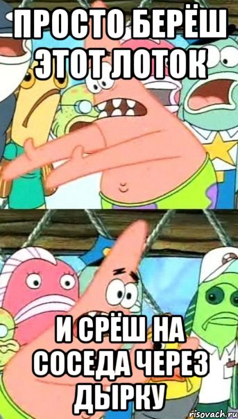 просто берёш этот лоток и срёш на соседа через дырку, Мем Патрик (берешь и делаешь)