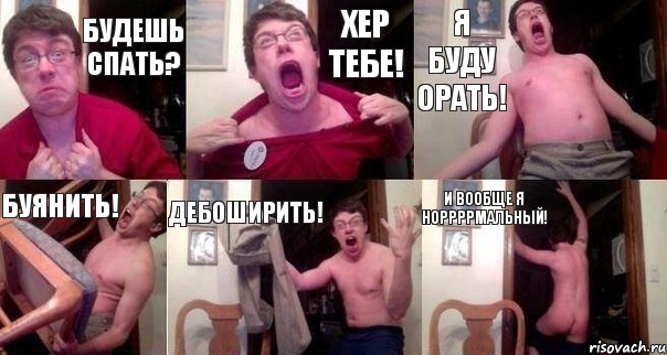 БУДЕШЬ СПАТЬ? ХЕР ТЕБЕ! Я БУДУ ОРАТЬ! БУЯНИТЬ! ДЕБОШИРИТЬ! И ВООБЩЕ Я НОРРРРМАЛЬНЫЙ!