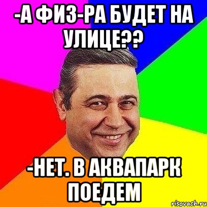 -а физ-ра будет на улице?? -нет. в аквапарк поедем, Мем Петросяныч