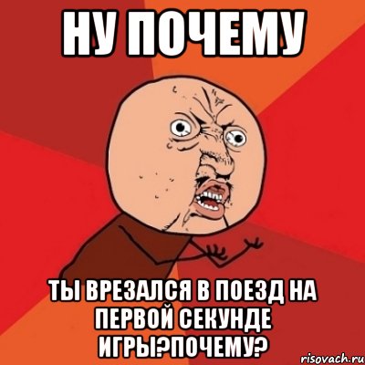 ну почему ты врезался в поезд на первой секунде игры?почему?, Мем Почему