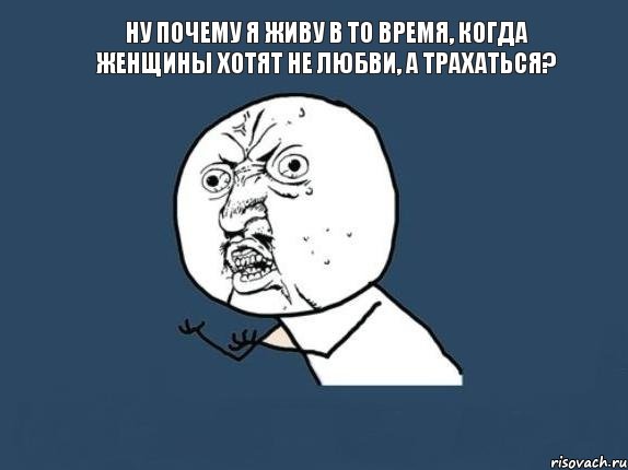 Ну почему я живу в то время, когда женщины хотят не любви, а трахаться? 