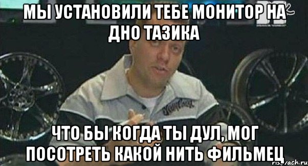 мы установили тебе монитор на дно тазика что бы когда ты дул, мог посотреть какой нить фильмец, Мем Монитор (тачка на прокачку)