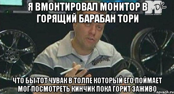 я вмонтировал монитор в горящий барабан тори что бы тот чувак в толпе который его поймает мог посмотреть кинчик пока горит заживо, Мем Монитор (тачка на прокачку)