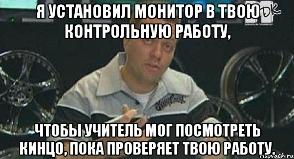 я установил монитор в твою контрольную работу, чтобы учитель мог посмотреть кинцо, пока проверяет твою работу., Мем Монитор (тачка на прокачку)