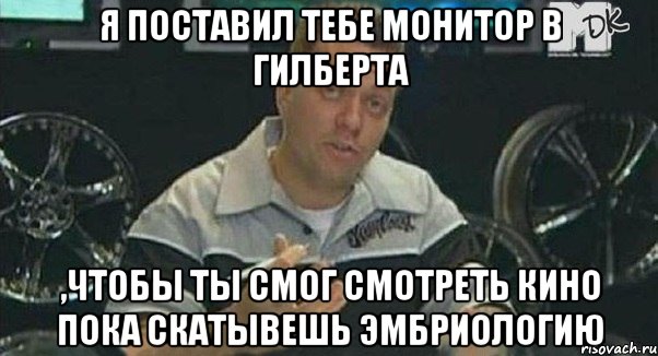 я поставил тебе монитор в гилберта ,чтобы ты смог смотреть кино пока скатывешь эмбриологию, Мем Монитор (тачка на прокачку)