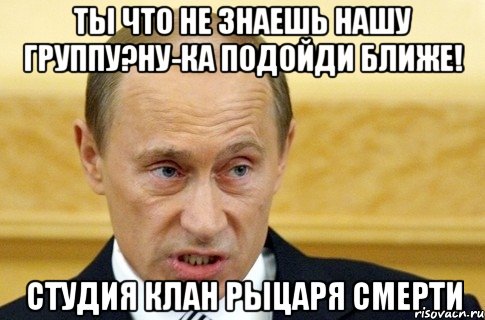 ты что не знаешь нашу группу?ну-ка подойди ближе! студия клан рыцаря смерти, Мем путин