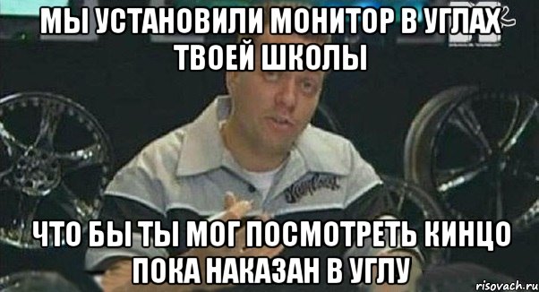 мы установили монитор в углах твоей школы что бы ты мог посмотреть кинцо пока наказан в углу