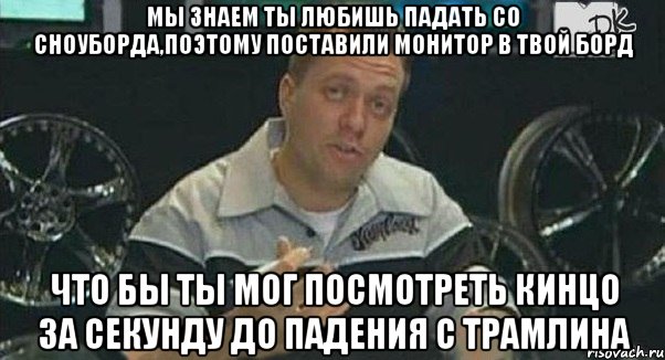 мы знаем ты любишь падать со сноуборда,поэтому поставили монитор в твой борд что бы ты мог посмотреть кинцо за секунду до падения с трамлина