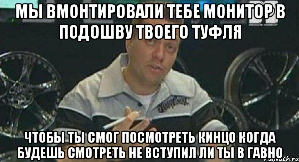 мы вмонтировали тебе монитор в подошву твоего туфля чтобы ты смог посмотреть кинцо когда будешь смотреть не вступил ли ты в гавно