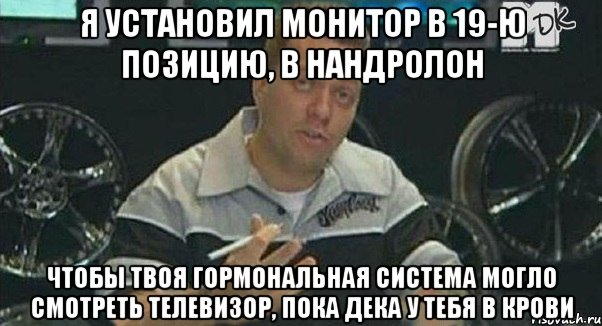 я установил монитор в 19-ю позицию, в нандролон чтобы твоя гормональная система могло смотреть телевизор, пока дека у тебя в крови, Мем Монитор (тачка на прокачку)