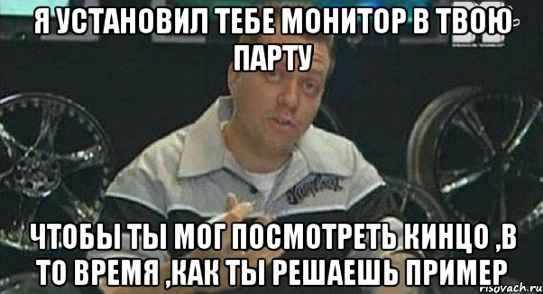 я установил тебе монитор в твою парту чтобы ты мог посмотреть кинцо ,в то время ,как ты решаешь пример, Мем Монитор (тачка на прокачку)