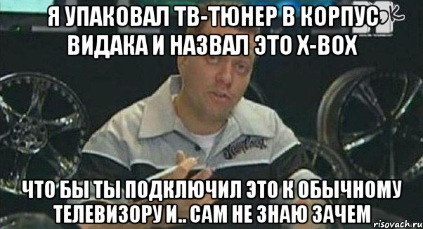 я упаковал тв-тюнер в корпус видака и назвал это x-box что бы ты подключил это к обычному телевизору и.. сам не знаю зачем, Мем Монитор (тачка на прокачку)