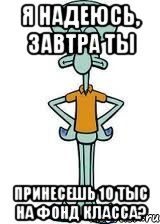 я надеюсь, завтра ты принесешь 10 тыс на фонд класса?, Мем Сквидвард в полный рост