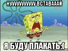 нууууууууууу вставааай я буду плакать:(, Мем Спанч Боб плачет